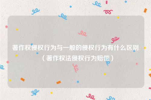 著作权侵权行为与一般的侵权行为有什么区别（著作权法侵权行为赔偿）