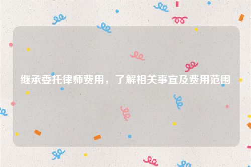 继承委托律师费用，了解相关事宜及费用范围