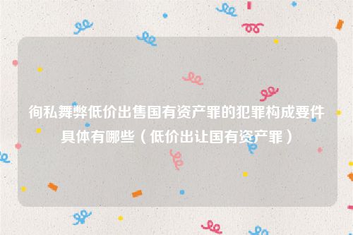 徇私舞弊低价出售国有资产罪的犯罪构成要件具体有哪些（低价出让国有资产罪）