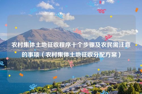 农村集体土地征收程序十个步骤及农民需注意的事项（农村集体土地征收分配方案）