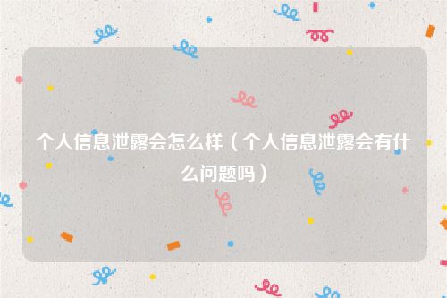 个人信息泄露会怎么样（个人信息泄露会有什么问题吗）