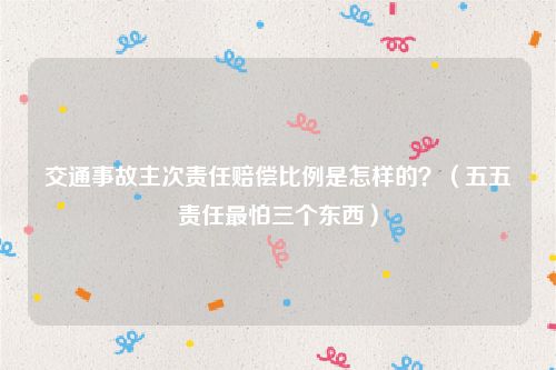 交通事故主次责任赔偿比例是怎样的？（五五责任最怕三个东西）