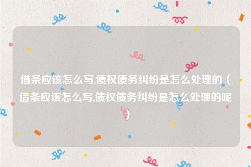 借条应该怎么写,债权债务纠纷是怎么处理的（借条应该怎么写,债权债务纠纷是怎么处理的呢）