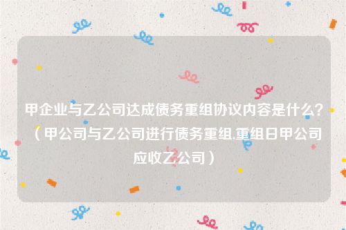 甲企业与乙公司达成债务重组协议内容是什么？（甲公司与乙公司进行债务重组,重组日甲公司应收乙公司）