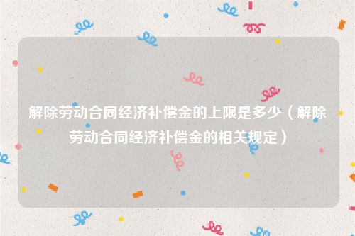 解除劳动合同经济补偿金的上限是多少（解除劳动合同经济补偿金的相关规定）