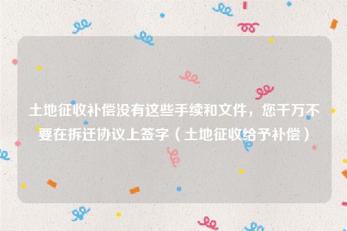 土地征收补偿没有这些手续和文件，您千万不要在拆迁协议上签字（土地征收给予补偿）