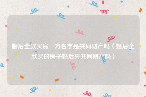 婚后全款买房一方名字是共同财产吗（婚后全款买的房子婚后算共同财产吗）