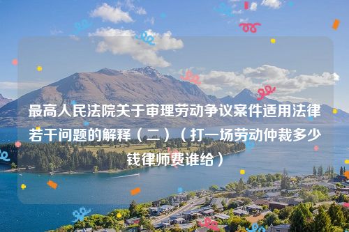 最高人民法院关于审理劳动争议案件适用法律若干问题的解释（二）（打一场劳动仲裁多少钱律师费谁给）