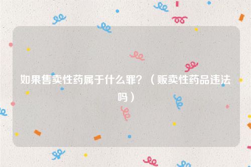 如果售卖性药属于什么罪？（贩卖性药品违法吗）