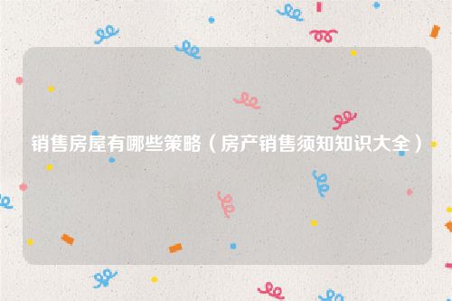 销售房屋有哪些策略（房产销售须知知识大全）