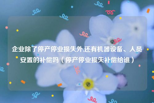 企业除了停产停业损失外,还有机器设备、人员安置的补偿吗（停产停业损失补偿给谁）