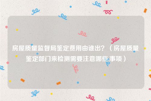 房屋质量监督局鉴定费用由谁出？（房屋质量鉴定部门来检测需要注意哪些,事项）