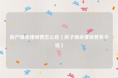 房产继承律师费怎么收（房子继承律师费多少钱）