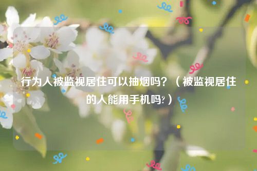 行为人被监视居住可以抽烟吗？（被监视居住的人能用手机吗?）