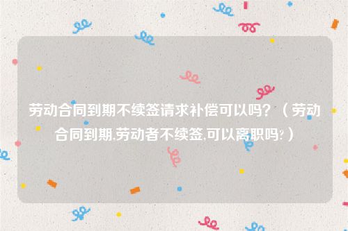 劳动合同到期不续签请求补偿可以吗？（劳动合同到期,劳动者不续签,可以离职吗?）