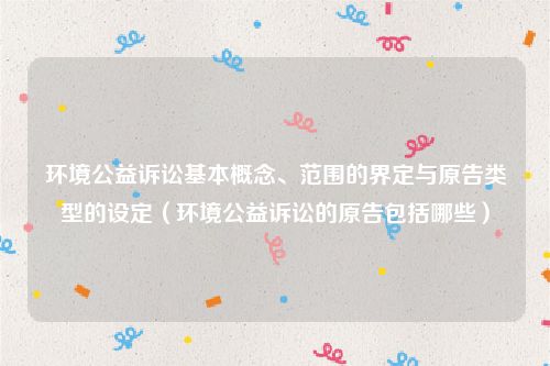 环境公益诉讼基本概念、范围的界定与原告类型的设定（环境公益诉讼的原告包括哪些）