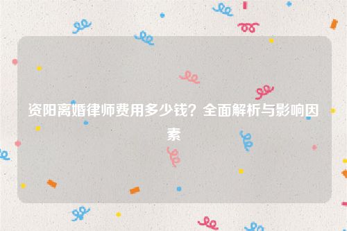 资阳离婚律师费用多少钱？全面解析与影响因素
