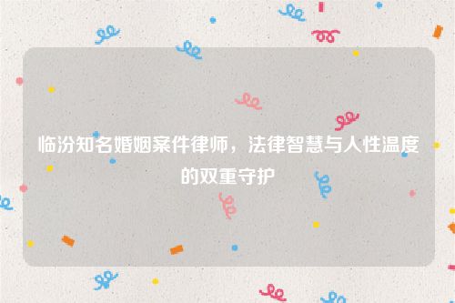 临汾知名婚姻案件律师，法律智慧与人性温度的双重守护
