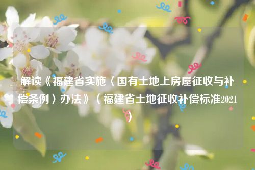解读《福建省实施〈国有土地上房屋征收与补偿条例〉办法》（福建省土地征收补偿标准2021）