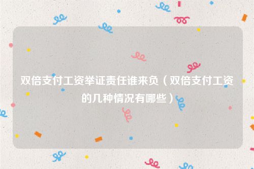 双倍支付工资举证责任谁来负（双倍支付工资的几种情况有哪些）