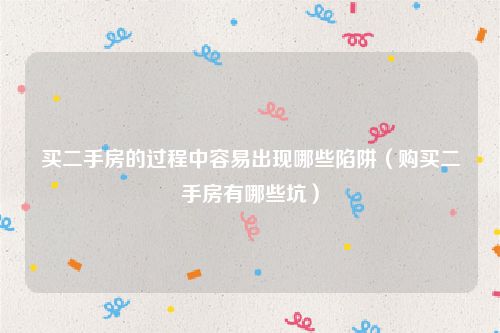 买二手房的过程中容易出现哪些陷阱（购买二手房有哪些坑）