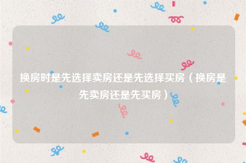 换房时是先选择卖房还是先选择买房（换房是先卖房还是先买房）