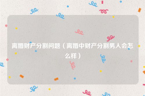 离婚财产分割问题（离婚中财产分割男人会怎么样）