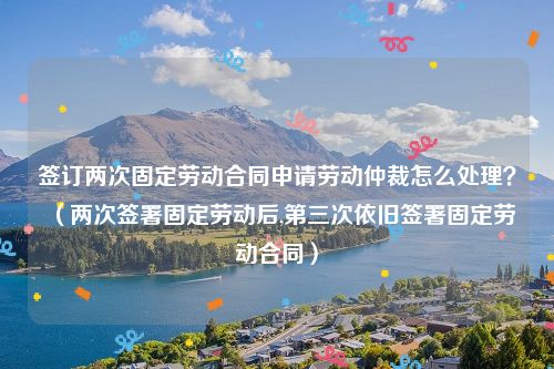 签订两次固定劳动合同申请劳动仲裁怎么处理？（两次签署固定劳动后,第三次依旧签署固定劳动合同）