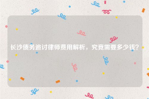 长沙债务追讨律师费用解析，究竟需要多少钱？