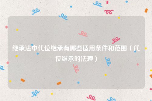 继承法中代位继承有哪些适用条件和范围（代位继承的法理）