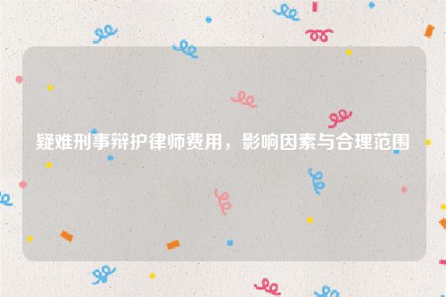 疑难刑事辩护律师费用，影响因素与合理范围