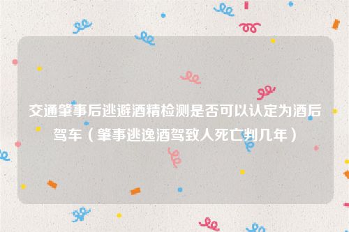 交通肇事后逃避酒精检测是否可以认定为酒后驾车（肇事逃逸酒驾致人死亡判几年）