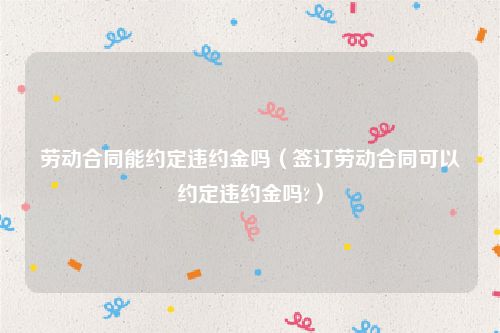 劳动合同能约定违约金吗（签订劳动合同可以约定违约金吗?）