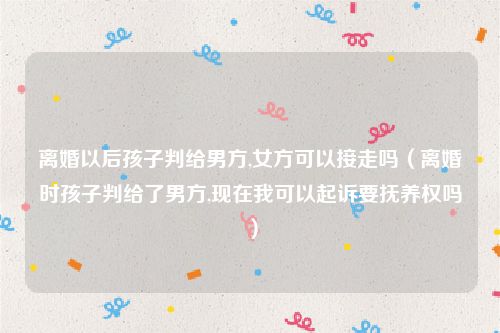 离婚以后孩子判给男方,女方可以接走吗（离婚时孩子判给了男方,现在我可以起诉要抚养权吗）