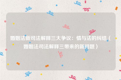 婚姻法新司法解释三大争议：情与法的纠结（婚姻法司法解释三带来的新问题）