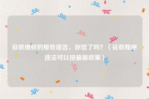征收维权的那些谣言，你信了吗？（征收程序违法可以按最新政策）