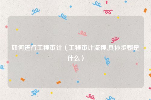 如何进行工程审计（工程审计流程,具体步骤是什么）