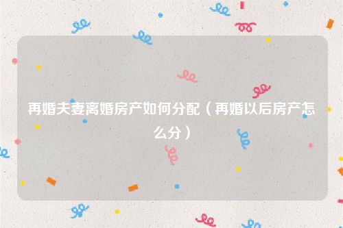 再婚夫妻离婚房产如何分配（再婚以后房产怎么分）