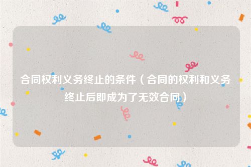 合同权利义务终止的条件（合同的权利和义务终止后即成为了无效合同）