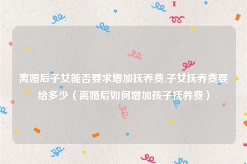 离婚后子女能否要求增加抚养费,子女抚养费要给多少（离婚后如何增加孩子抚养费）