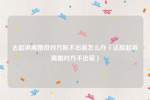 去起诉离婚但对方拒不出庭怎么办（法院起诉离婚对方不出庭）