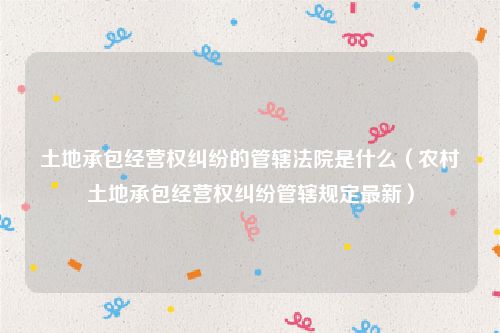 土地承包经营权纠纷的管辖法院是什么（农村土地承包经营权纠纷管辖规定最新）