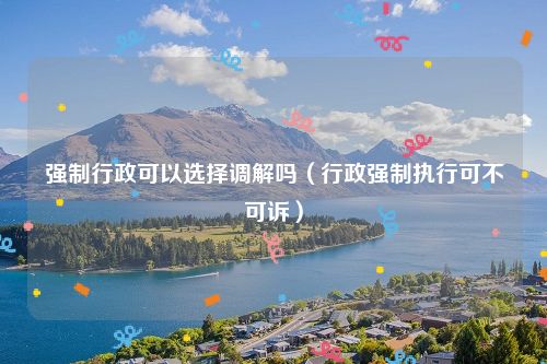 强制行政可以选择调解吗（行政强制执行可不可诉）