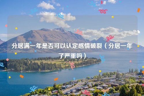 分居满一年是否可以认定感情破裂（分居一年了严重吗）