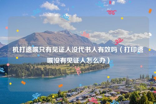 机打遗嘱只有见证人没代书人有效吗（打印遗嘱没有见证人怎么办）