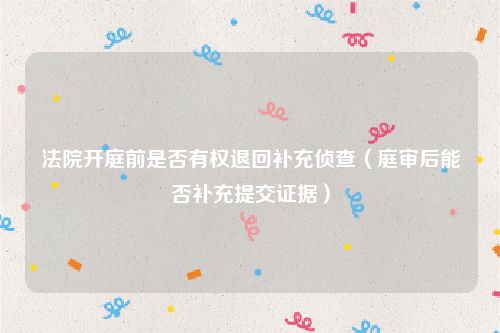 法院开庭前是否有权退回补充侦查（庭审后能否补充提交证据）