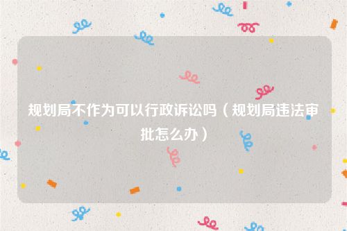 规划局不作为可以行政诉讼吗（规划局违法审批怎么办）