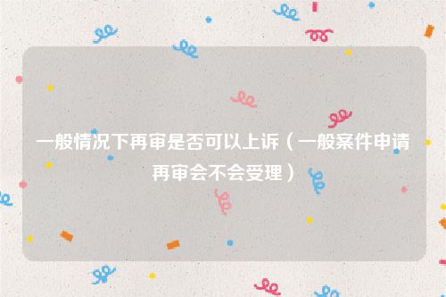 一般情况下再审是否可以上诉（一般案件申请再审会不会受理）