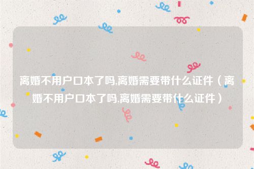 离婚不用户口本了吗,离婚需要带什么证件（离婚不用户口本了吗,离婚需要带什么证件）