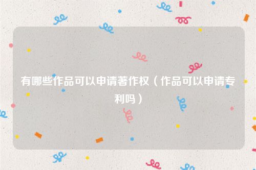 有哪些作品可以申请著作权（作品可以申请专利吗）